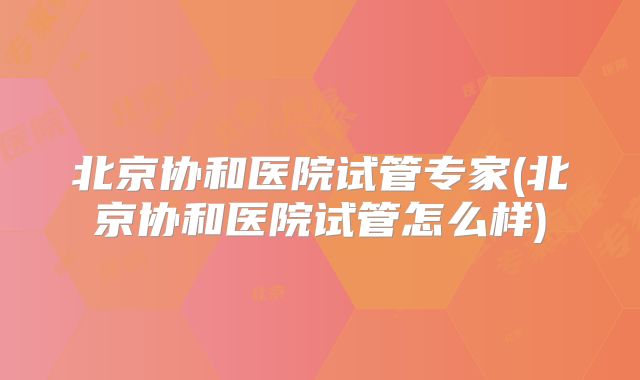 北京协和医院试管专家(北京协和医院试管怎么样)