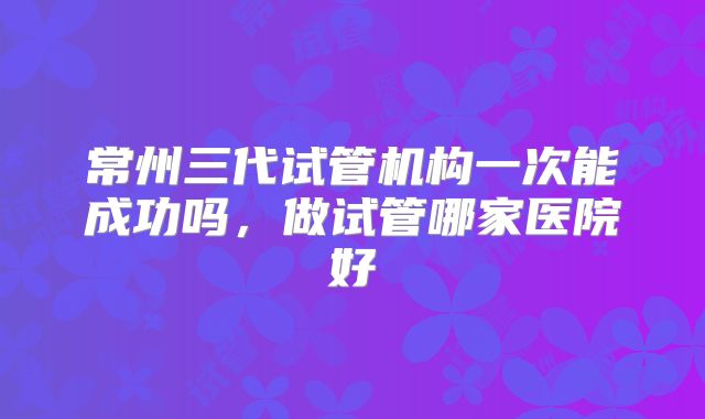 常州三代试管机构一次能成功吗，做试管哪家医院好