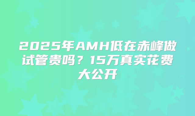2025年AMH低在赤峰做试管贵吗？15万真实花费大公开
