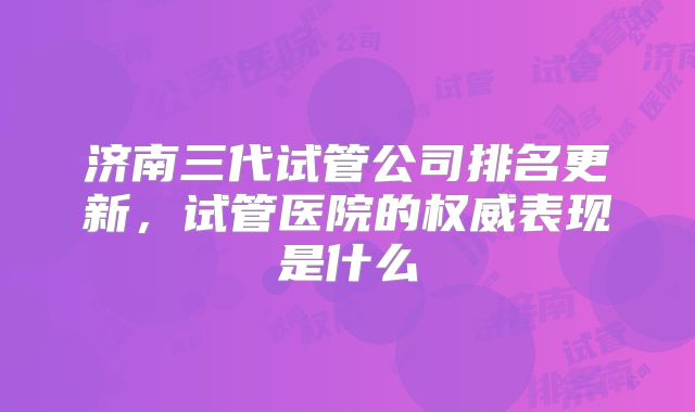 济南三代试管公司排名更新，试管医院的权威表现是什么