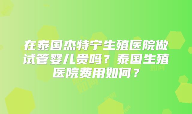在泰国杰特宁生殖医院做试管婴儿贵吗？泰国生殖医院费用如何？