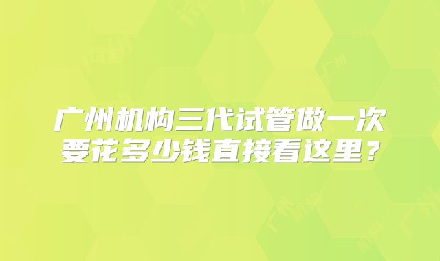 广州机构三代试管做一次要花多少钱直接看这里？