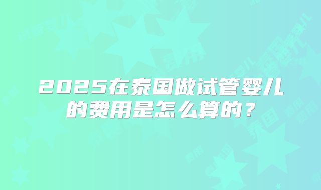 2025在泰国做试管婴儿的费用是怎么算的？