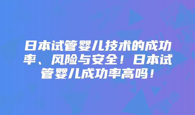 日本试管婴儿技术的成功率、风险与安全！日本试管婴儿成功率高吗！