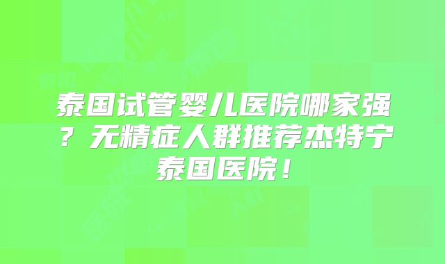 泰国试管婴儿医院哪家强？无精症人群推荐杰特宁泰国医院！