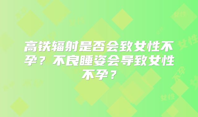 高铁辐射是否会致女性不孕？不良睡姿会导致女性不孕？