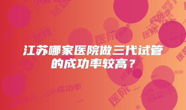 江苏哪家医院做三代试管的成功率较高？