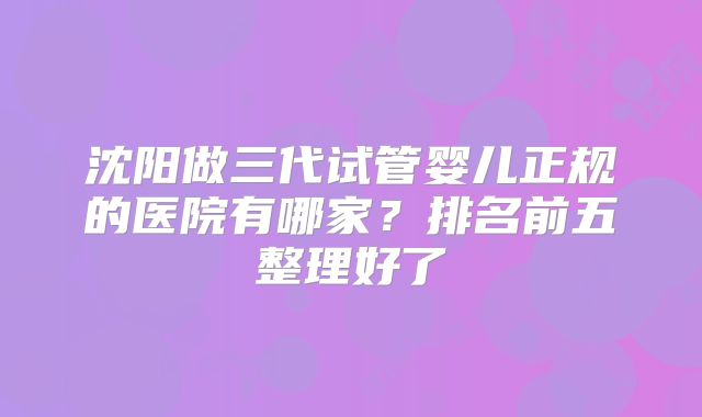 沈阳做三代试管婴儿正规的医院有哪家？排名前五整理好了