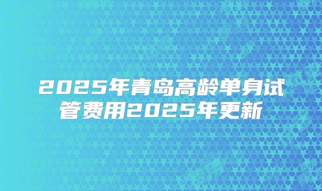 2025年青岛高龄单身试管费用2025年更新