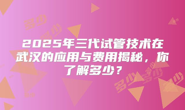 2025年三代试管技术在武汉的应用与费用揭秘，你了解多少？
