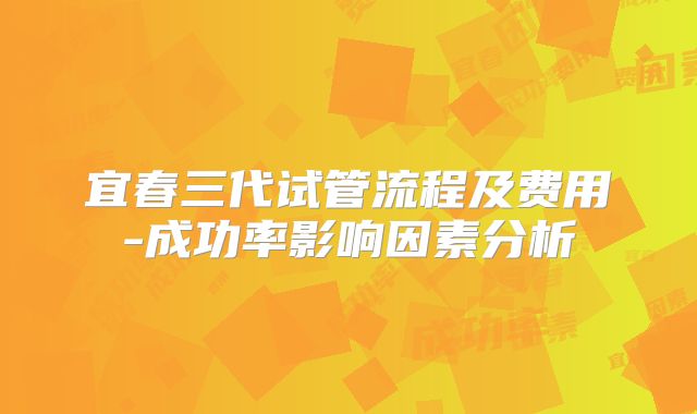 宜春三代试管流程及费用-成功率影响因素分析