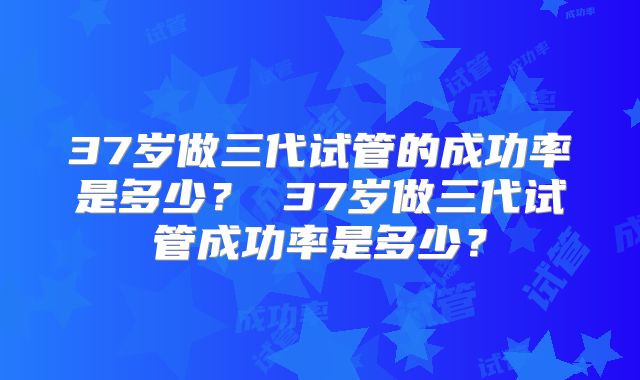 37岁做三代试管的成功率是多少？ 37岁做三代试管成功率是多少？