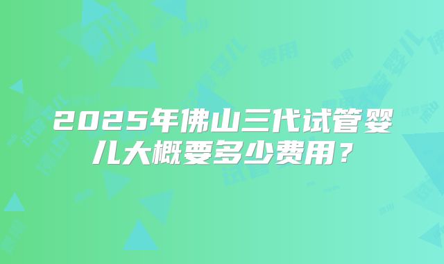 2025年佛山三代试管婴儿大概要多少费用？