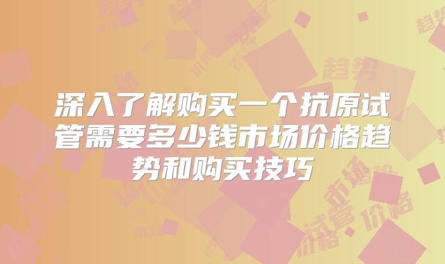 深入了解购买一个抗原试管需要多少钱市场价格趋势和购买技巧