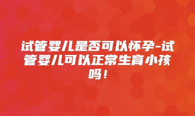 试管婴儿是否可以怀孕-试管婴儿可以正常生育小孩吗！