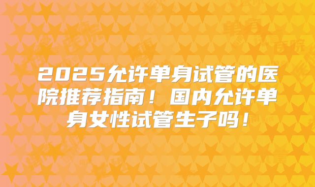 2025允许单身试管的医院推荐指南！国内允许单身女性试管生子吗！