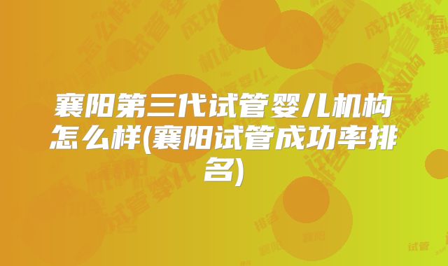 襄阳第三代试管婴儿机构怎么样(襄阳试管成功率排名)