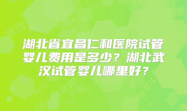 湖北省宜昌仁和医院试管婴儿费用是多少?湖北武汉试管婴儿哪里好?