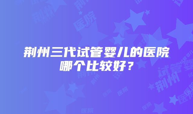 荆州三代试管婴儿的医院哪个比较好？