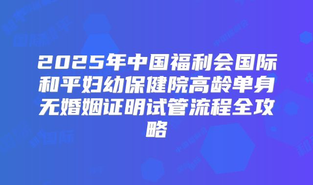 2025年中国福利会国际和平妇幼保健院高龄单身无婚姻证明试管流程全攻略