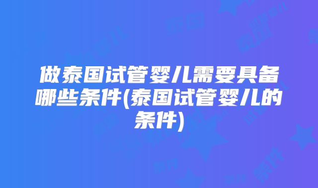 做泰国试管婴儿需要具备哪些条件(泰国试管婴儿的条件)