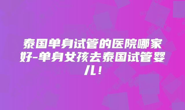 泰国单身试管的医院哪家好-单身女孩去泰国试管婴儿！