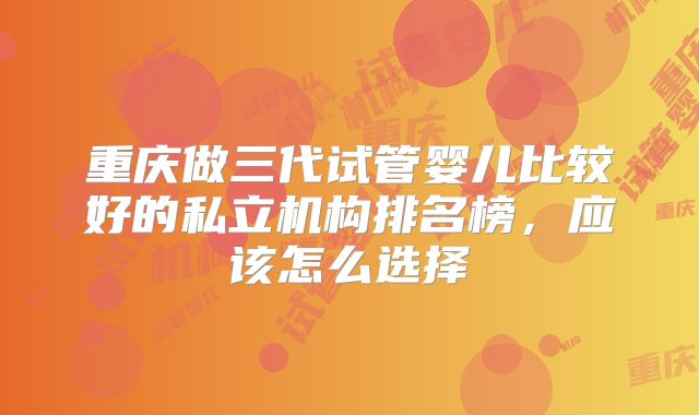 重庆做三代试管婴儿比较好的私立机构排名榜,应该怎么选择