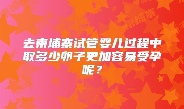 去柬埔寨试管婴儿过程中取多少卵子更加容易受孕呢？