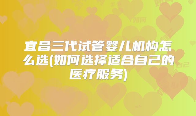 宜昌三代试管婴儿机构怎么选(如何选择适合自己的医疗服务)