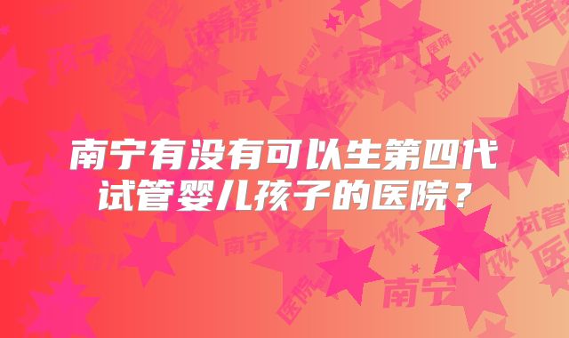 南宁有没有可以生第四代试管婴儿孩子的医院？