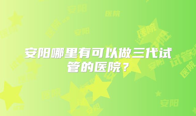 安阳哪里有可以做三代试管的医院？