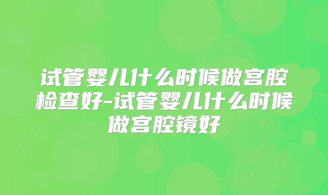试管婴儿什么时候做宫腔检查好-试管婴儿什么时候做宫腔镜好