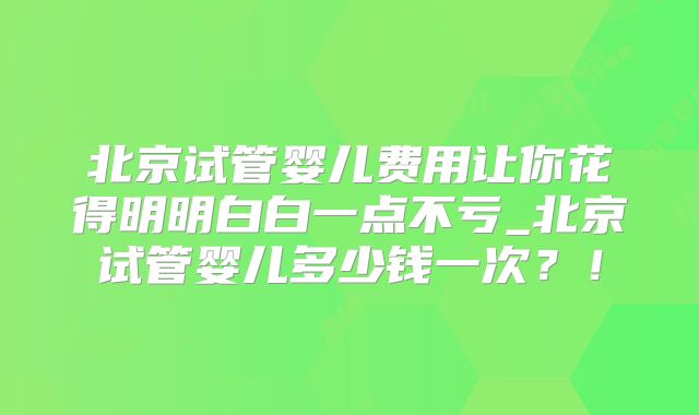 北京试管婴儿费用让你花得明明白白一点不亏_北京试管婴儿多少钱一次?!