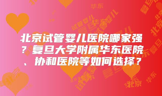 北京试管婴儿医院哪家强？复旦大学附属华东医院、协和医院等如何选择？