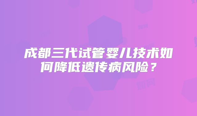 成都三代试管婴儿技术如何降低遗传病风险？