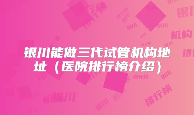 银川能做三代试管机构地址（医院排行榜介绍）