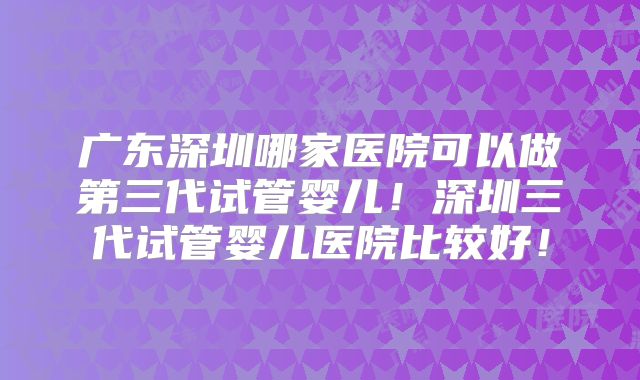 广东深圳哪家医院可以做第三代试管婴儿！深圳三代试管婴儿医院比较好！
