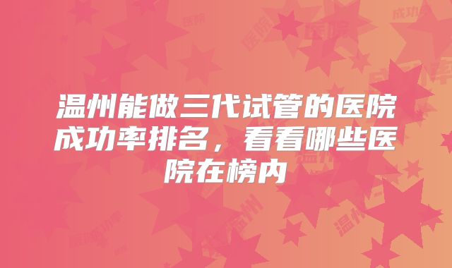 温州能做三代试管的医院成功率排名,看看哪些医院在榜内