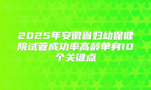 2025年安徽省妇幼保健院试管成功率高龄单身10个关键点
