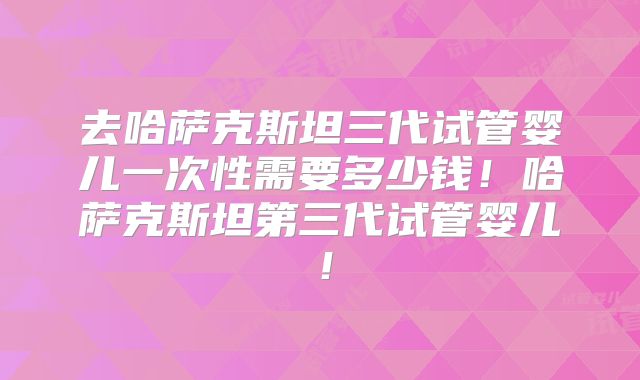 去哈萨克斯坦三代试管婴儿一次性需要多少钱！哈萨克斯坦第三代试管婴儿！