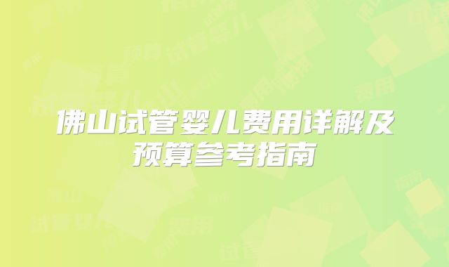 佛山试管婴儿费用详解及预算参考指南