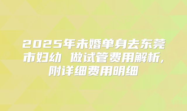 2025年未婚单身去东莞市妇幼 做试管费用解析,附详细费用明细