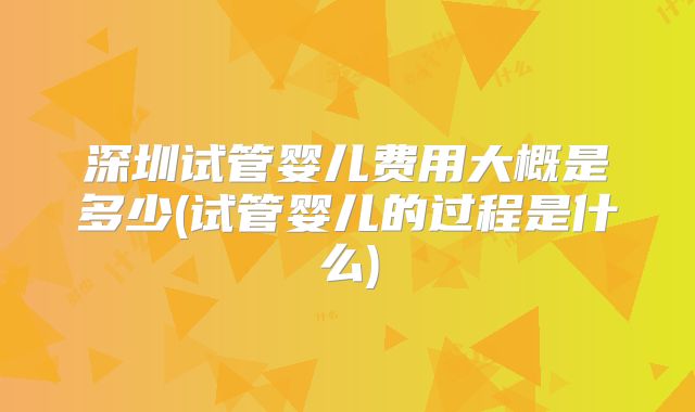 深圳试管婴儿费用大概是多少(试管婴儿的过程是什么)