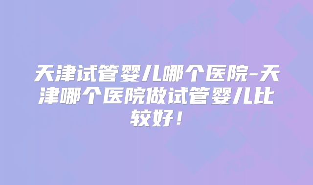 天津试管婴儿哪个医院-天津哪个医院做试管婴儿比较好！