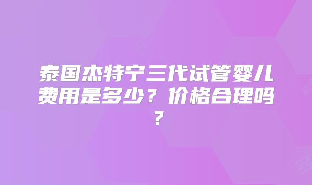 泰国杰特宁三代试管婴儿费用是多少？价格合理吗？