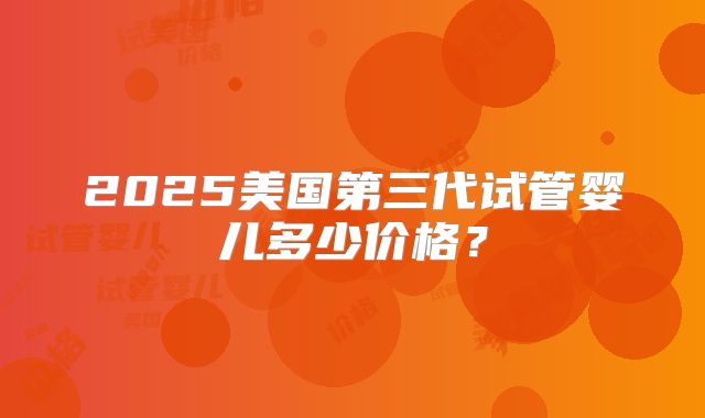 2025美国第三代试管婴儿多少价格？