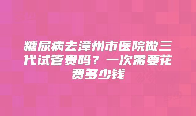 糖尿病去漳州市医院做三代试管贵吗？一次需要花费多少钱