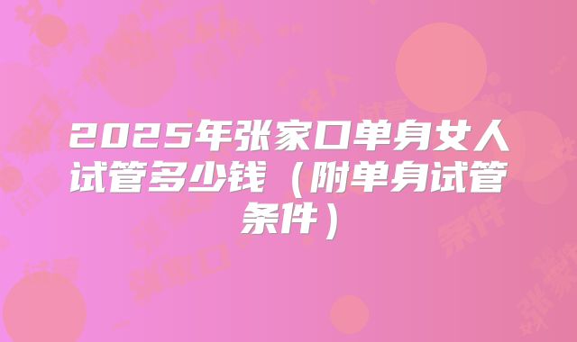 2025年张家口单身女人试管多少钱（附单身试管条件）