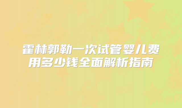 霍林郭勒一次试管婴儿费用多少钱全面解析指南