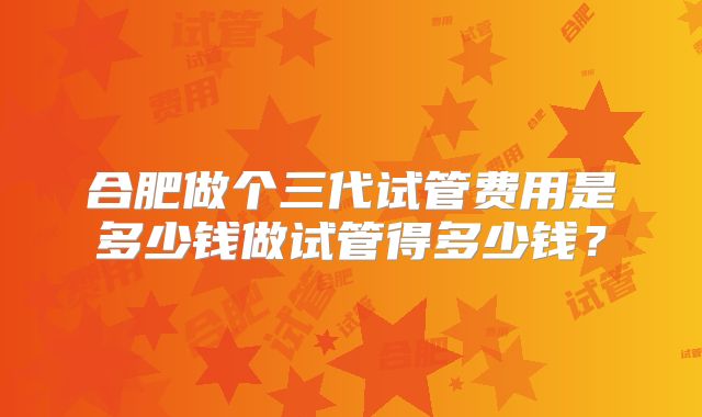 合肥做个三代试管费用是多少钱做试管得多少钱?